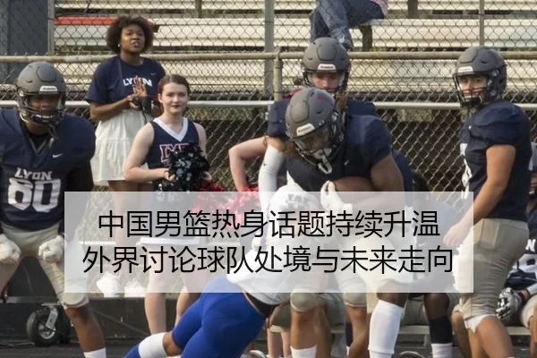 中国男篮热身话题持续升温 外界讨论球队处境与未来走向