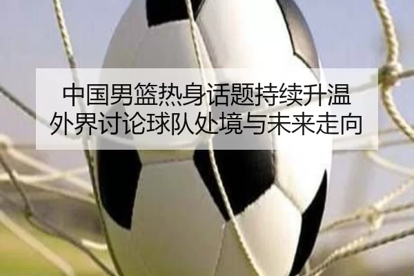中国男篮热身话题持续升温 外界讨论球队处境与未来走向